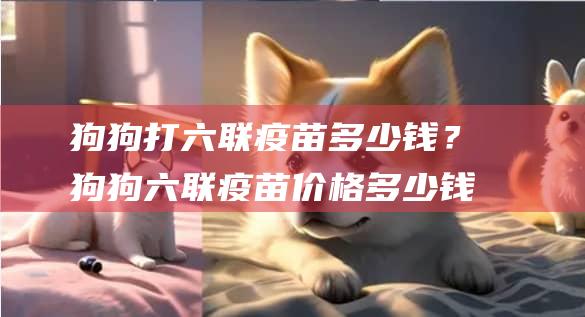 狗狗打六联疫苗多少钱？狗狗六联疫苗价格多少钱