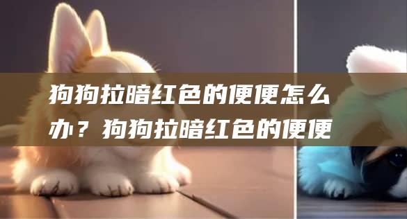 狗狗拉暗红色的便便怎么办？狗狗拉暗红色的便便