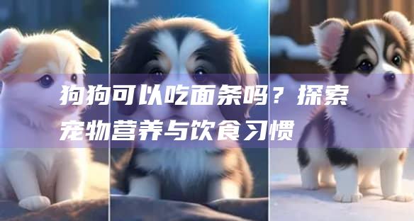 狗狗可以吃面条吗?探索宠物与饮食习惯