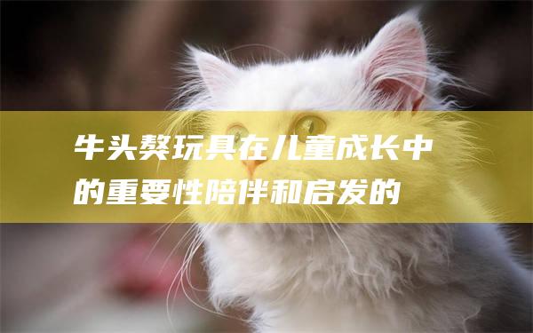 牛头獒玩具在儿童成长中的重要性陪伴和启发的
