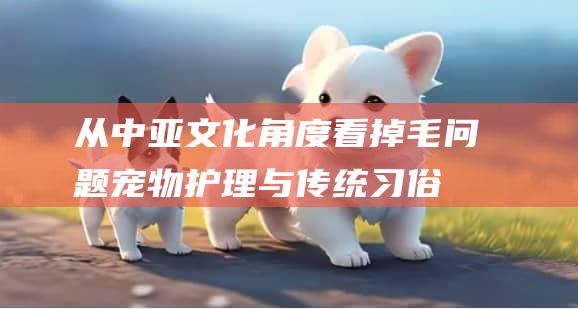 从中亚文化角度看掉毛问题宠物护理与传统习俗