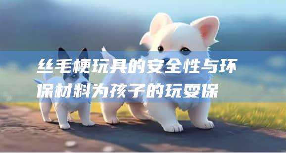 丝毛梗玩具的安全性与环保材料为孩子的玩耍保