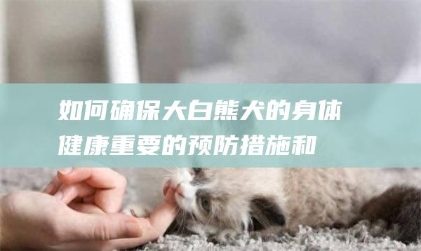 如何确保大白熊犬的身体健康重要的预防措施和